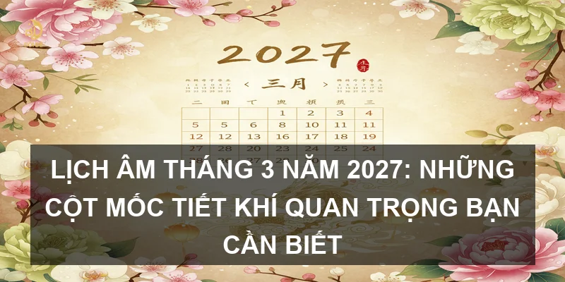 Lịch Âm tháng 3 năm 2027: Những cột mốc tiết khí quan trọng bạn cần biết