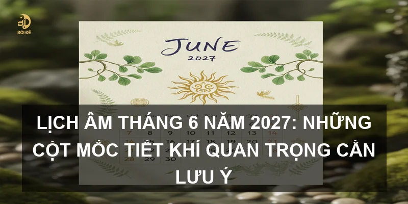 Lịch Âm tháng 6 năm 2027: Những cột mốc tiết khí quan trọng cần lưu ý